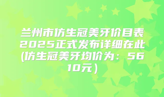 兰州市仿生冠美牙价目表2025正式发布详细在此(仿生冠美牙均价为：5610元）