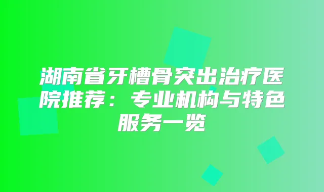 湖南省牙槽骨突出医院推荐：专业机构与特色服务一览