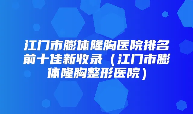 江门市膨体隆胸医院排名前十佳新收录（江门市膨体隆胸整形医院）