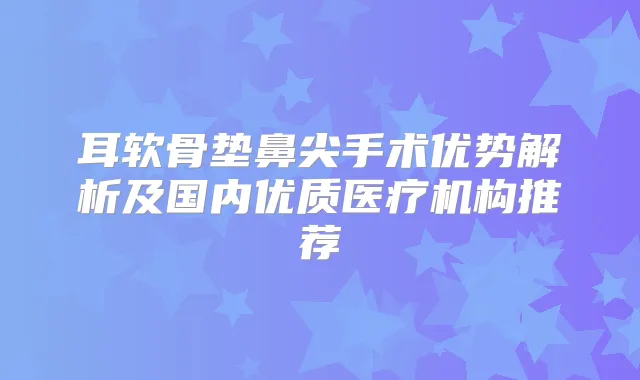 耳软骨垫鼻尖手术优势解析及国内优质医疗机构推荐