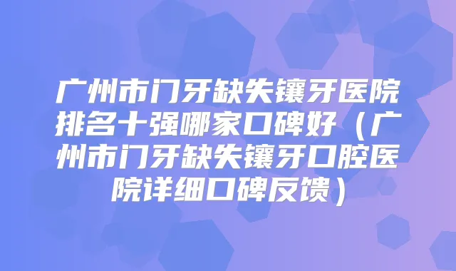 广州市门牙缺失镶牙医院排名十强哪家口碑好(广州市门牙缺失镶牙口腔医院详细口碑反馈)