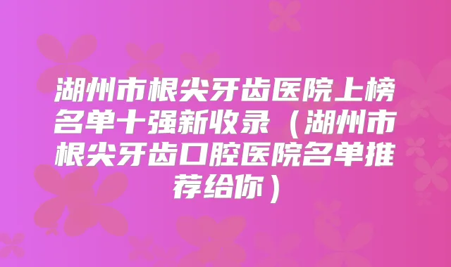 湖州市根尖牙齿医院上榜名单十强新收录(湖州市根尖牙齿口腔医院名单推荐给你)