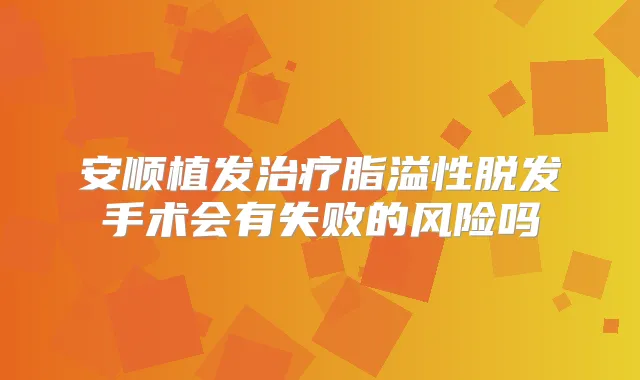 安顺植发脂溢性脱发手术会有失败的风险吗