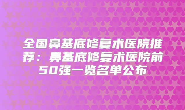 全国鼻基底修复术医院推荐:鼻基底修复术医院前50强一览名单公布