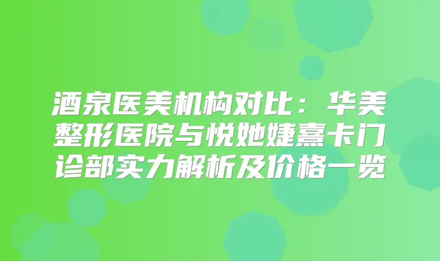 酒泉医美机构对比：华美整形医院与悦她婕熹卡门诊部实力解析及价格一览