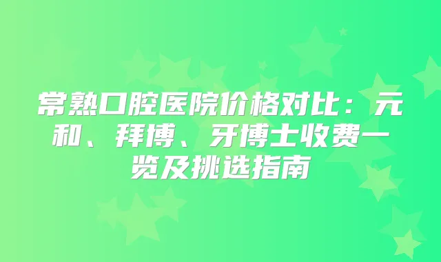 常熟口腔医院价格对比：元和、拜博、牙博士收费一览及挑选指南