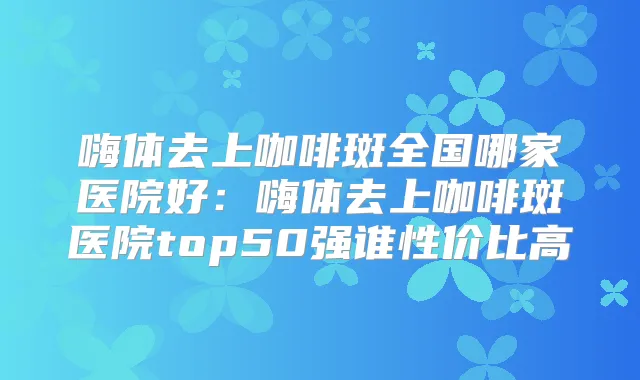 嗨体去上咖啡斑全国哪家医院好：嗨体去上咖啡斑医院top50强谁性价比高
