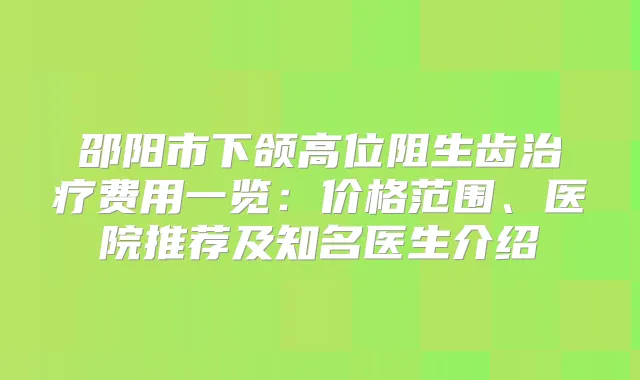 邵阳市下颌高位阻生齿费用一览：价格范围、医院推荐及知名医生介绍