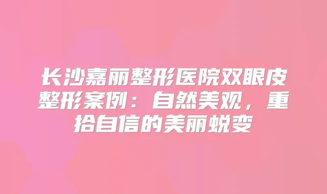 长沙嘉丽整形医院双眼皮整形案例：自然美观，重拾自信的美丽蜕变