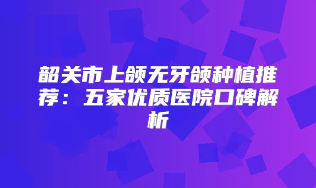 韶关市上颌无牙颌种植推荐：五家优质医院口碑解析