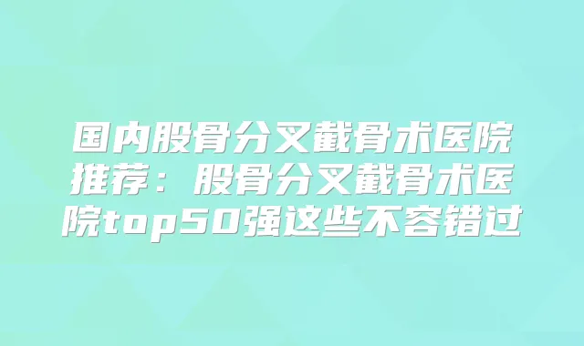 国内股骨分叉截骨术医院推荐：股骨分叉截骨术医院top50强这些不容错过