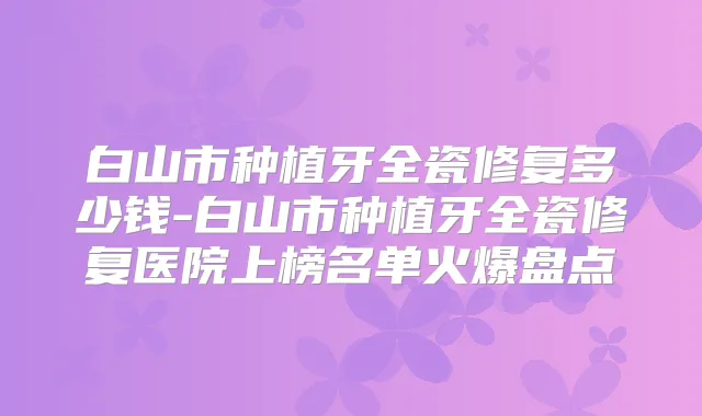 白山市种植牙全瓷修复多少钱-白山市种植牙全瓷修复医院上榜名单火爆盘点