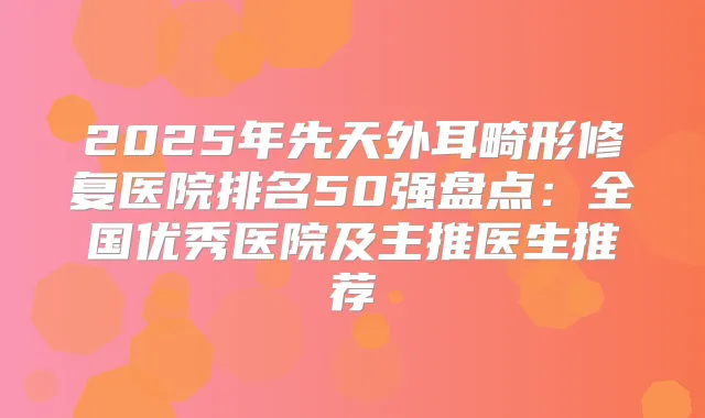 2025年先天外耳畸形修复医院排名50强盘点:全国优秀医院及主推医生推荐