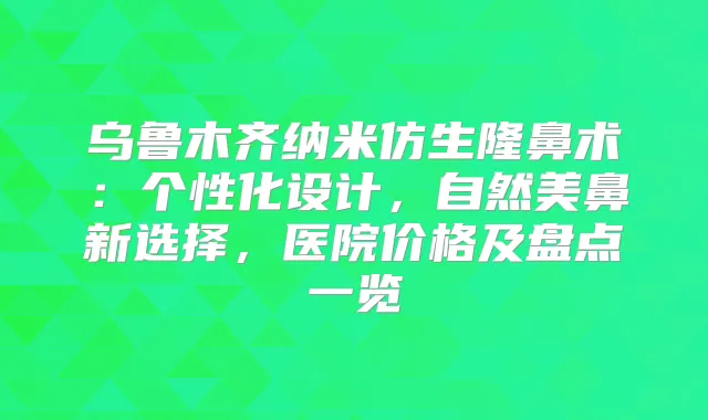 乌鲁木齐纳米仿生隆鼻术：个性化设计，自然美鼻新选择，医院价格及盘点一览