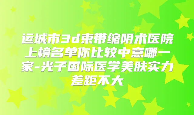 运城市3d束带缩阴术医院上榜名单你比较中意哪一家-光子国际医学美肤实力差距不大