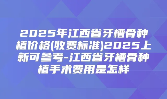 2025年江西省牙槽骨种植价格(收费标准)2025上新可参考-江西省牙槽骨种植手术费用是怎样