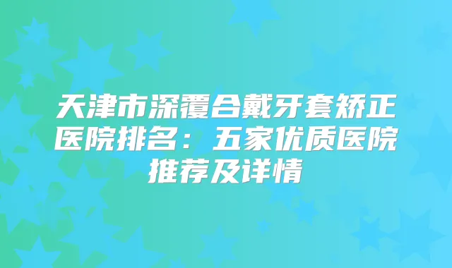天津市深覆合戴牙套矫正医院排名:五家优质医院推荐及详情