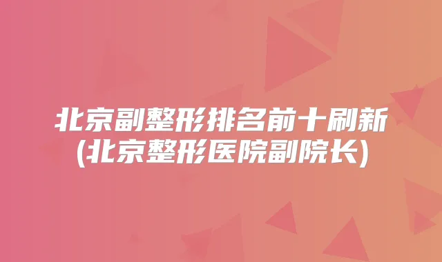北京副整形排名前十刷新(北京整形医院副院长)