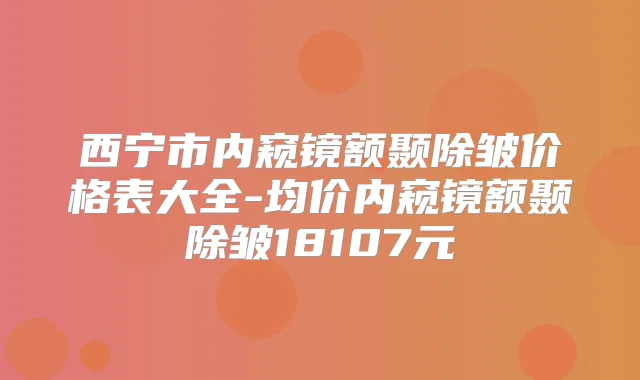 西宁市内窥镜额颞除皱价格表大全-均价内窥镜额颞除皱18107元