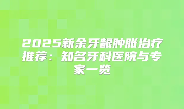 2025新余牙龈肿胀推荐：知名牙科医院与专家一览