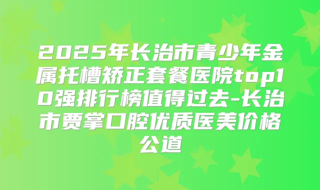 2025年长治市青少年金属托槽矫正套餐医院top10强排行榜值得过去-长治市贾掌口腔优质医美价格公道