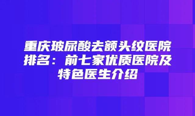 重庆玻尿酸去额头纹医院排名:前七家优质医院及特色医生介绍