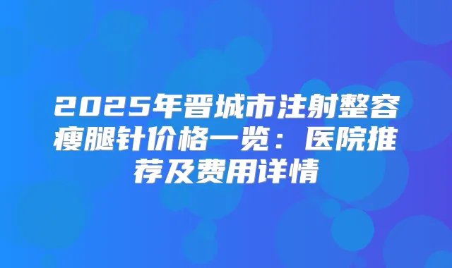 2025年晋城市注射整容瘦腿针价格一览:医院推荐及费用详情