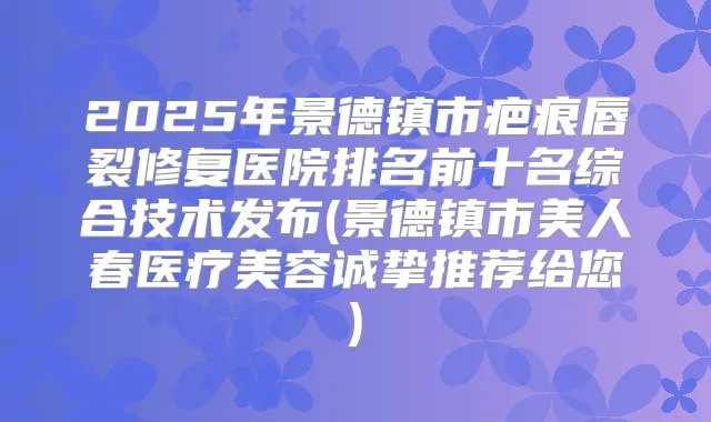 2025年景德镇市疤痕唇裂修复医院排名前十名综合技术发布(景德镇市美人春医疗美容诚挚推荐给您)
