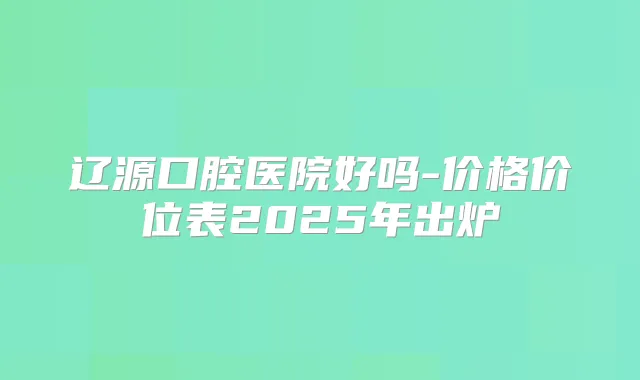 辽源口腔医院好吗-价格价位表2025年出炉