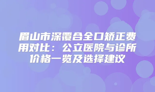 眉山市深覆合全口矫正费用对比:公立医院与诊所价格一览及选择建议
