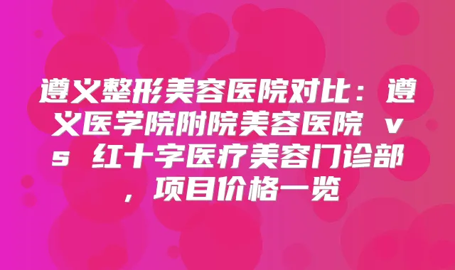 遵义整形美容医院对比：遵义医学院附院美容医院 vs 红十字医疗美容门诊部，项目价格一览