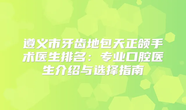 遵义市牙齿地包天正颌手术医生排名:专业口腔医生介绍与选择指南