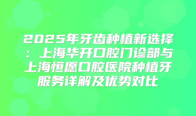 2025年牙齿种植新选择:上海华开口腔门诊部与上海恒愿口腔医院种植牙服务详解及优势对比