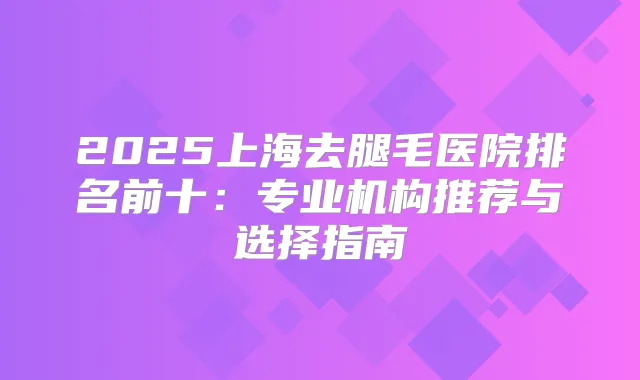 2025上海去腿毛医院排名前十：专业机构推荐与选择指南