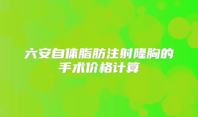 六安自体脂肪注射隆胸的手术价格计算