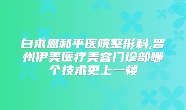 白求恩和平医院整形科,晋州伊美医疗美容门诊部哪个技术更上一楼