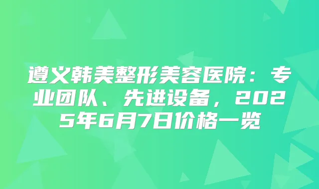 遵义韩美整形美容医院：专业团队、先进设备，2025年6月7日价格一览