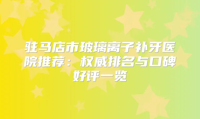 驻马店市玻璃离子补牙医院推荐：排名与口碑好评一览