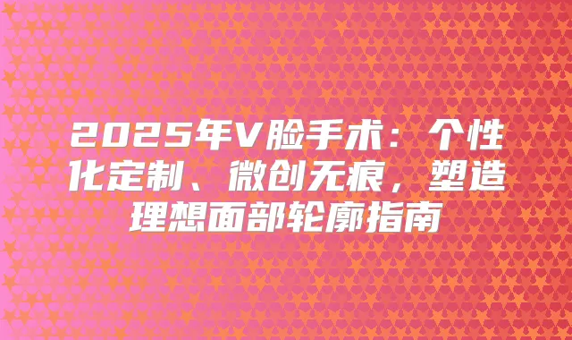 2025年V脸手术：个性化定制、微创无痕，塑造理想面部轮廓指南