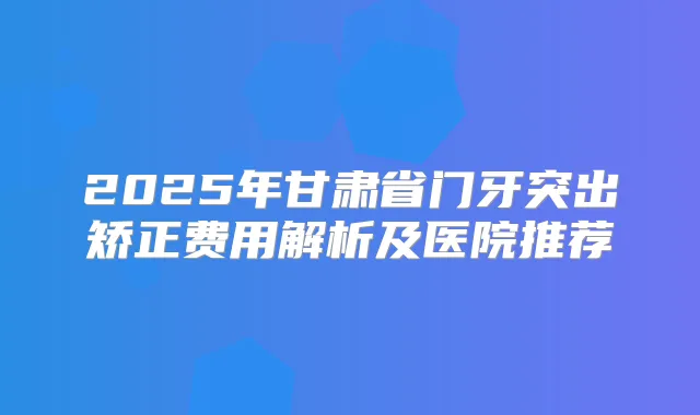 2025年甘肃省门牙突出矫正费用解析及医院推荐