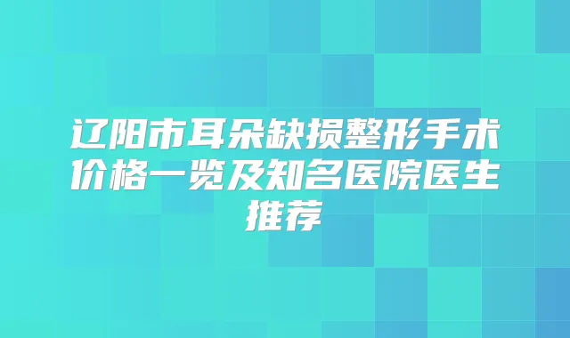 辽阳市耳朵缺损整形手术价格一览及知名医院医生推荐