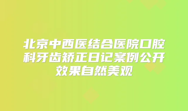 北京中西医结合医院口腔科牙齿矫正日记案例公开效果自然美观