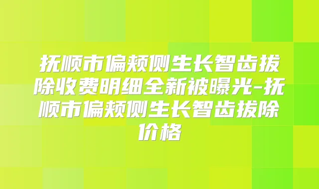 抚顺市偏颊侧生长智齿拔除收费明细全新被曝光-抚顺市偏颊侧生长智齿拔除价格