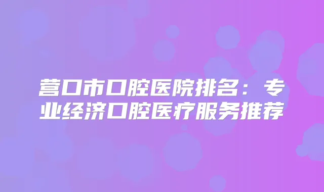 营口市口腔医院排名：专业经济口腔医疗服务推荐