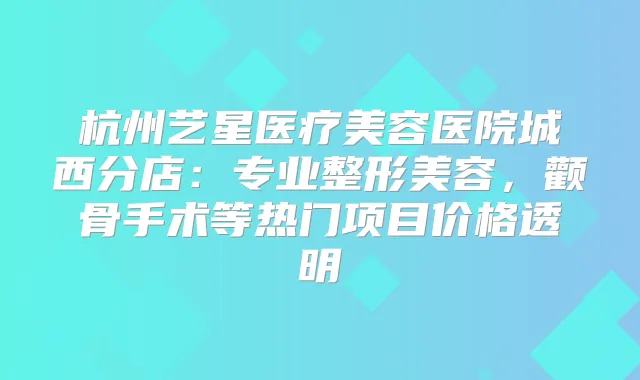 杭州艺星医疗美容医院城西分店:专业整形美容,颧骨手术等热门项目价格透明