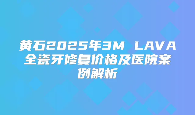 黄石2025年3M LAVA全瓷牙修复价格及医院案例解析