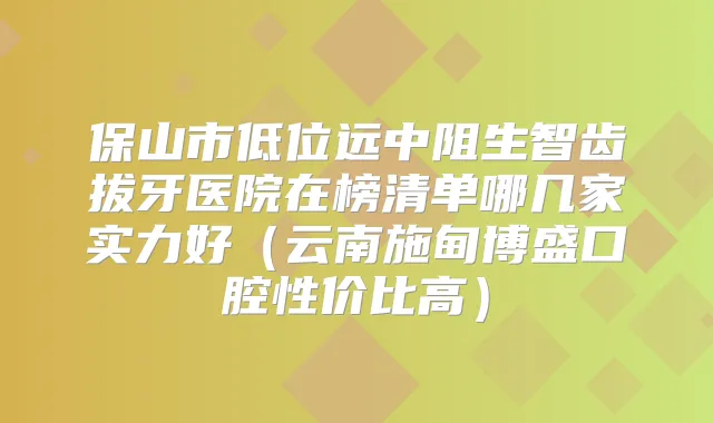 保山市低位远中阻生智齿拔牙医院在榜清单哪几家实力好(云南施甸博盛口腔性价比高)