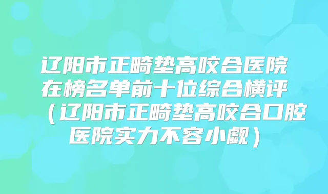 辽阳市正畸垫高咬合医院在榜名单前十位综合横评（辽阳市正畸垫高咬合口腔医院实力不容小觑）