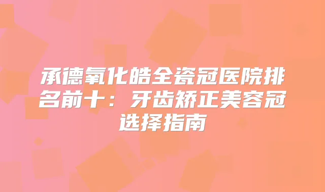 承德氧化皓全瓷冠医院排名前十：牙齿矫正美容冠选择指南