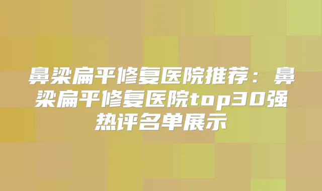 鼻梁扁平修复医院推荐:鼻梁扁平修复医院top30强热评名单展示